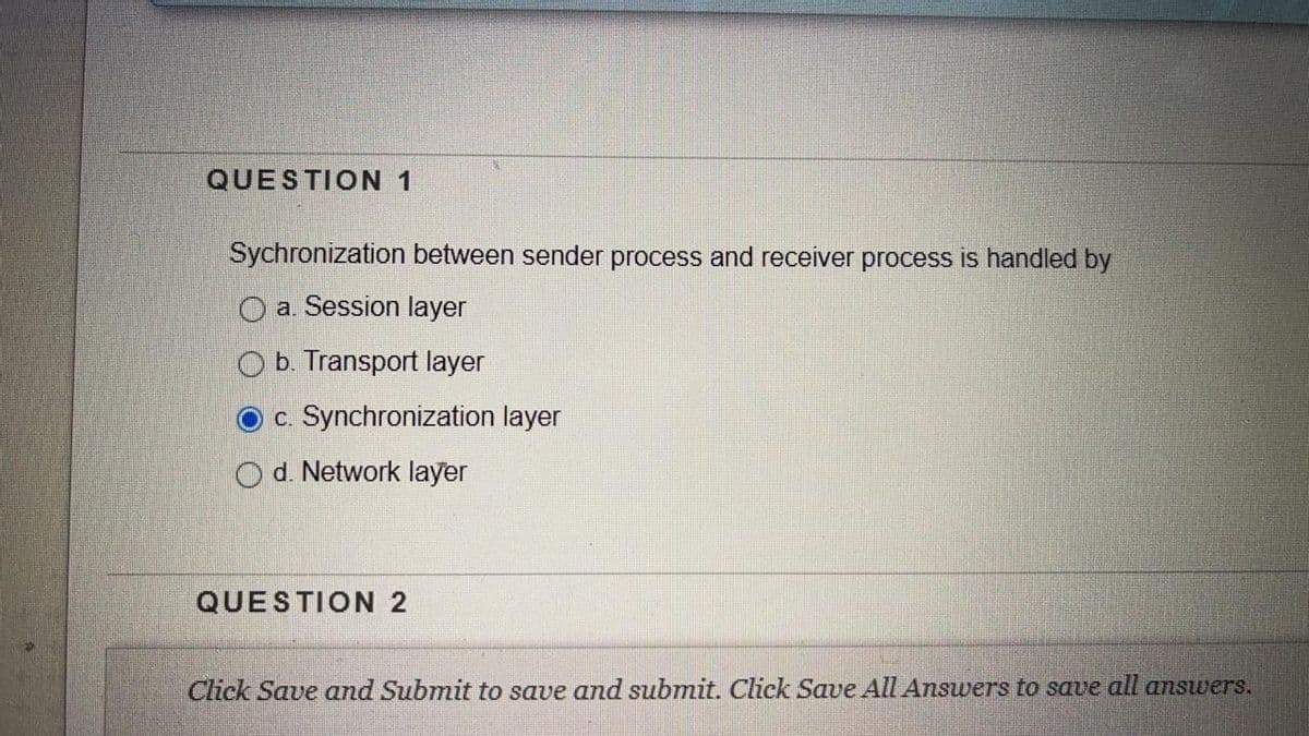 QUESTION 1
Sychronization between sender process and receiver process is handled by
O a. Session layer
b. Transport layer
c. Synchronization layer
d. Network layer
QUESTION 2
Click Save and Submit to save and submit. Click Save All Answers to save all answers.
