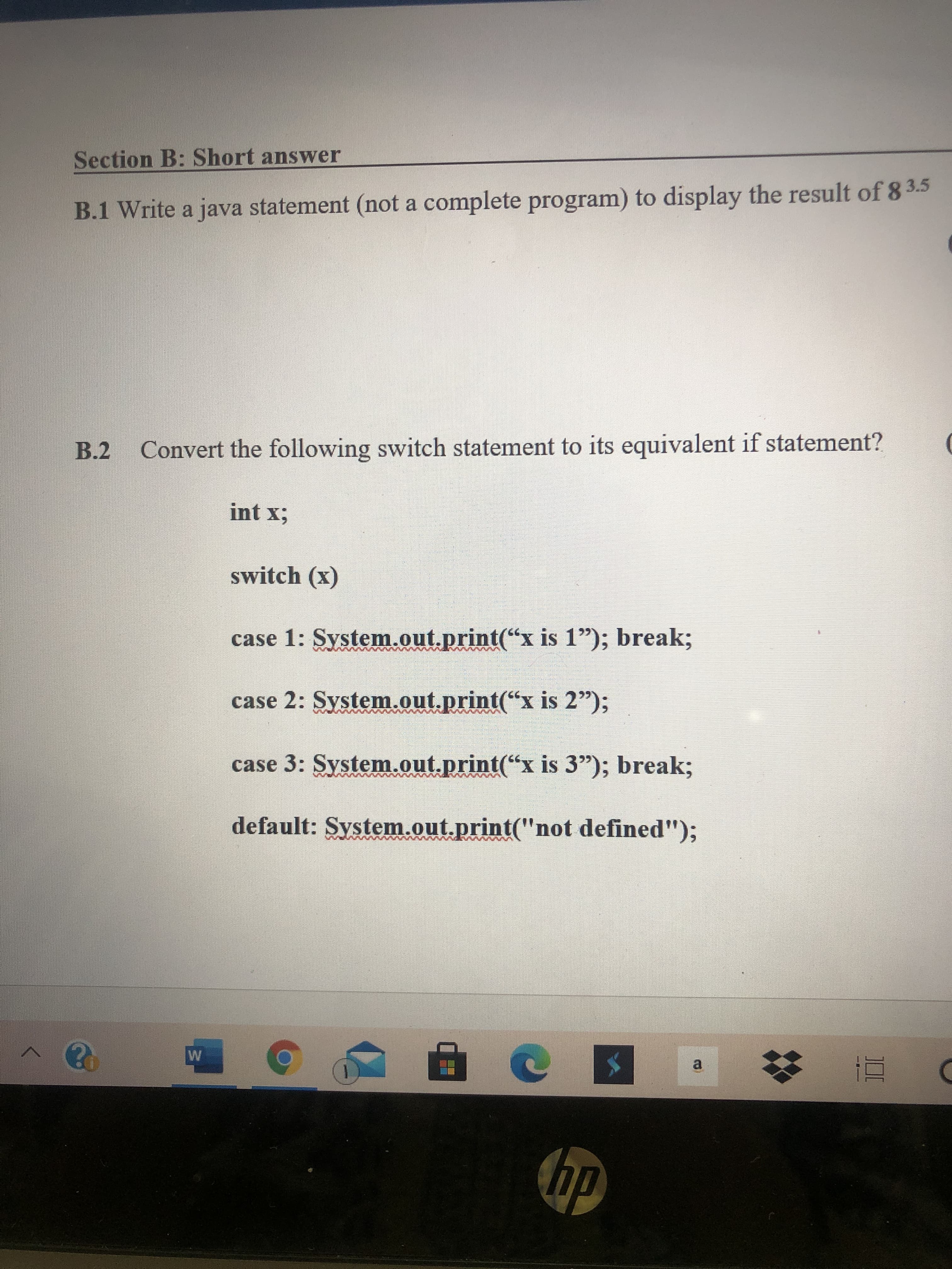 B.1 Write a java statement (not a complete program) to display the result of 8 3.5
B.2 Convert the following switch statement to its equivalent if statement?
