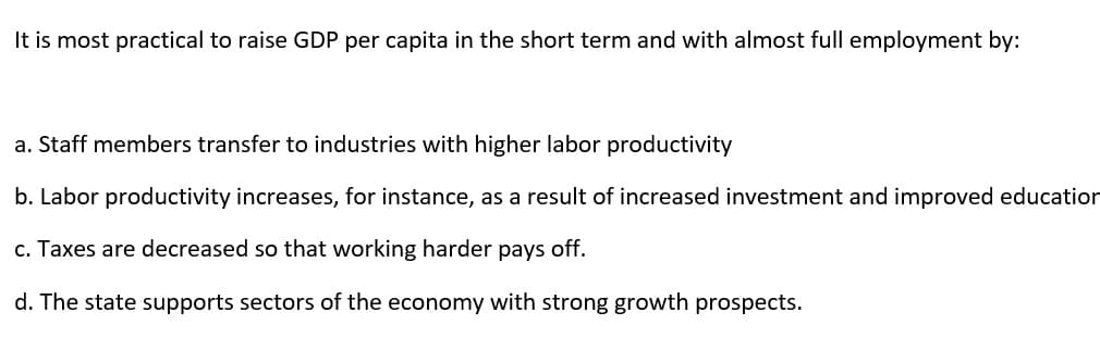 It is most practical to raise GDP per capita in the short term and with almost full employment by:
a. Staff members transfer to industries with higher labor productivity
b. Labor productivity increases, for instance, as a result of increased investment and improved education
c. Taxes are decreased so that working harder pays off.
d. The state supports sectors of the economy with strong growth prospects.