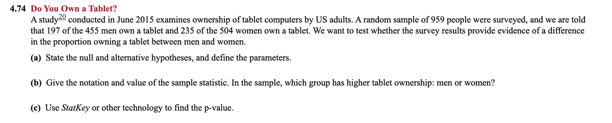 4.74 Do You Own a Tablet?
A study20 conducted in June 2015 examines ownership of tablet computers by US adults. A random sample of 959 people were surveyed, and we are told
that 197 of the 455 men own a tablet and 235 of the 504 women own a tablet. We want to test whether the survey results provide evidence of a difference
in the proportion owning a tablet between men and women.
(a) State the null and alternative hypotheses, and define the parameters.
(b) Give the notation and value of the sample statistic. In the sample, which group has higher tablet ownership: men or women?
(c) Use StatKey or other technology to find the p-value.
