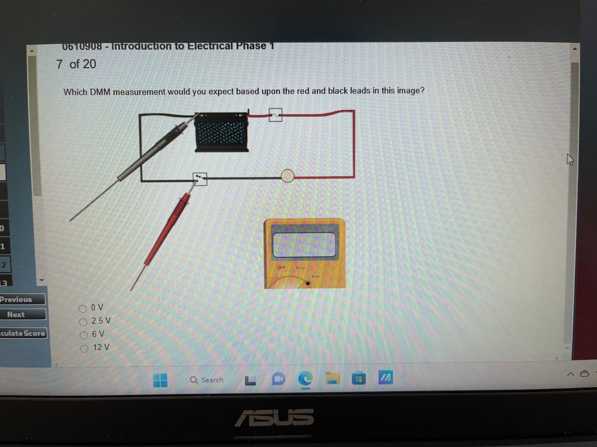 0
1
2
Previous
Next
Iculate Score
0610908 - Introduction to Electrical Phase 1
7 of 20
Which DMM measurement would you expect based upon the red and black leads in this image?
ⒸOV
2.5 V
Ⓒ 6V
12 V
20
Q Search LDC
ASUS
T