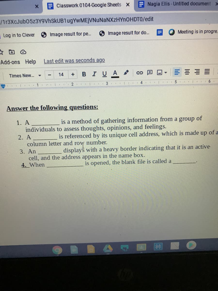 Classwork 0104-Google Sheets X
ENagia Ellis-Untitled document x
/ir3XcJub05z3Y9VhSkUB1ugYwMEjVNuNaNXzHYnOHDTO/edit
Log in to Clever
Image result for pe.
Image result for do...
Meeting is in progre.
Add-ons Help
Last edit was seconds ago
Times New..
14
в IUA
1
4
6
Answer the following questions:
1. A
is a method of gathering information from a group of
individuals to assess thoughts, opinions, and feelings.
2. A
column letter and
is referenced by its unique cell address, which is made up of a
number.
roy
displays with a heavy border indicating that it is an active-
3. An
cell, and the address appears in the name box.
4. When
is opened, the blank file is called a
III
