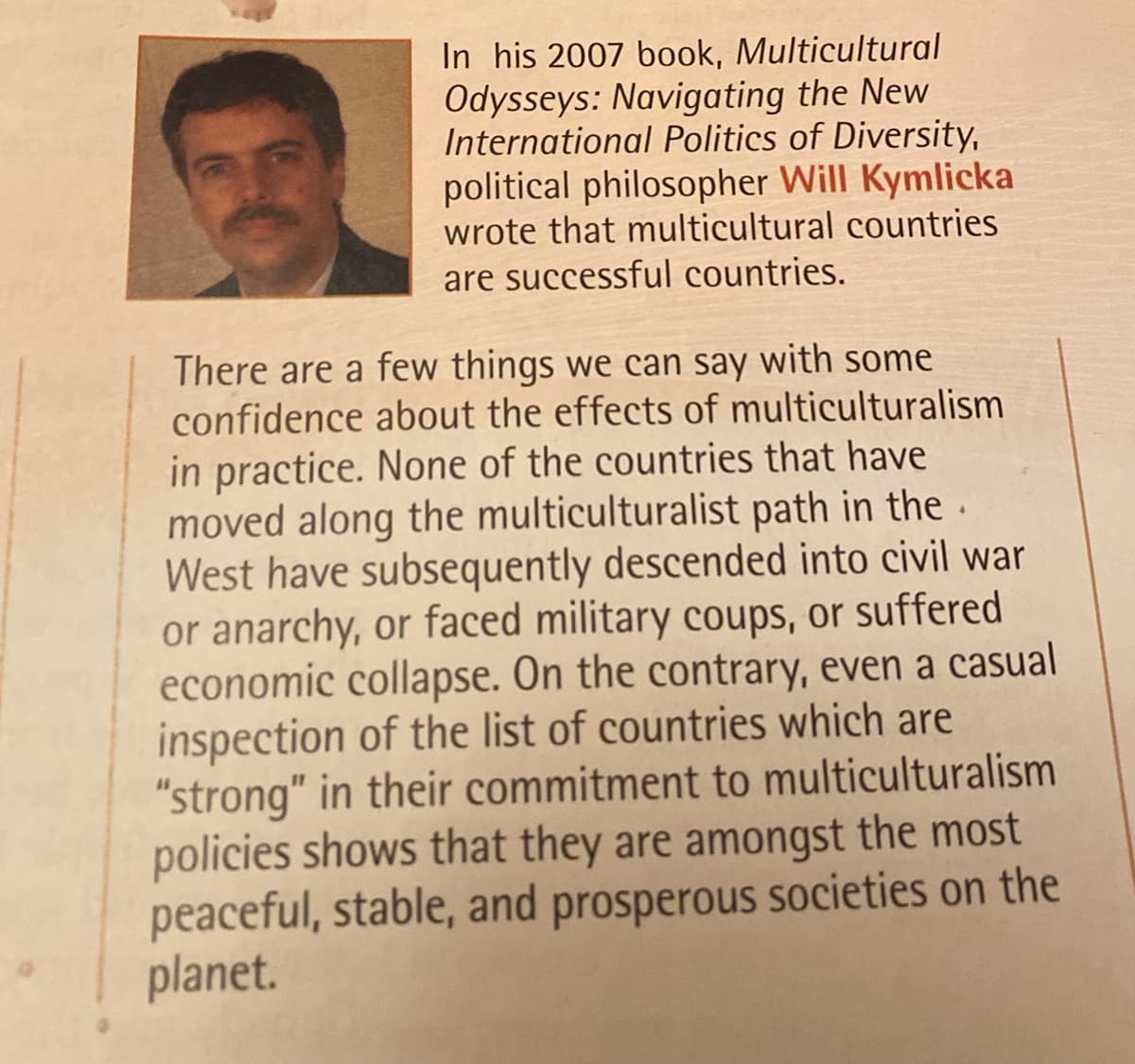 In his 2007 book, Multicultural
Odysseys: Navigating the New
International Politics of Diversity,
political philosopher Will Kymlicka
wrote that multicultural countries
are successful countries.
There are a few things we can say with some
confidence about the effects of multiculturalism
in practice. None of the countries that have
moved along the multiculturalist path in the.
West have subsequently descended into civil war
or anarchy, or faced military coups, or suffered
economic collapse. On the contrary, even a casual
inspection of the list of countries which are
"strong" in their commitment to multiculturalism
policies shows that they are amongst the most
peaceful, stable, and prosperous societies on the
planet.
