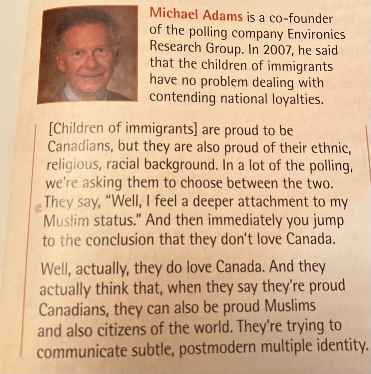 Michael Adams is a co-founder
of the polling company Environics
Research Group. In 2007, he said
that the children of immigrants
have no problem dealing with
contending national loyalties.
[Children of immigrants] are proud to be
Canadians, but they are also proud of their ethnic,
religious, racial background. In a lot of the polling,
we're asking them to choose between the two.
They say, "Well, I feel a deeper attachment to my
Muslim status." And then immediately you jump
to the conclusion that they don't love Canada.
Well, actually, they do love Canada. And they
actually think that, when they say they're proud
Canadians, they can also be proud Muslims
and also citizens of the world. They're trying to
communicate subtle, postmodern multiple identity.
