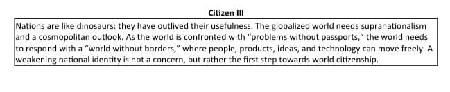 Citizen III
Nations are like dinosaurs: they have outlived their usefulness. The globalized world needs supranationalism
and a cosmopolitan outlook. As the world is confronted with "problems without passports," the world needs
to respond with a "world without borders," where people, products, ideas, and technology can move freely. A
weakening national identity is not a concern, but rather the first step towards world citizenship.
