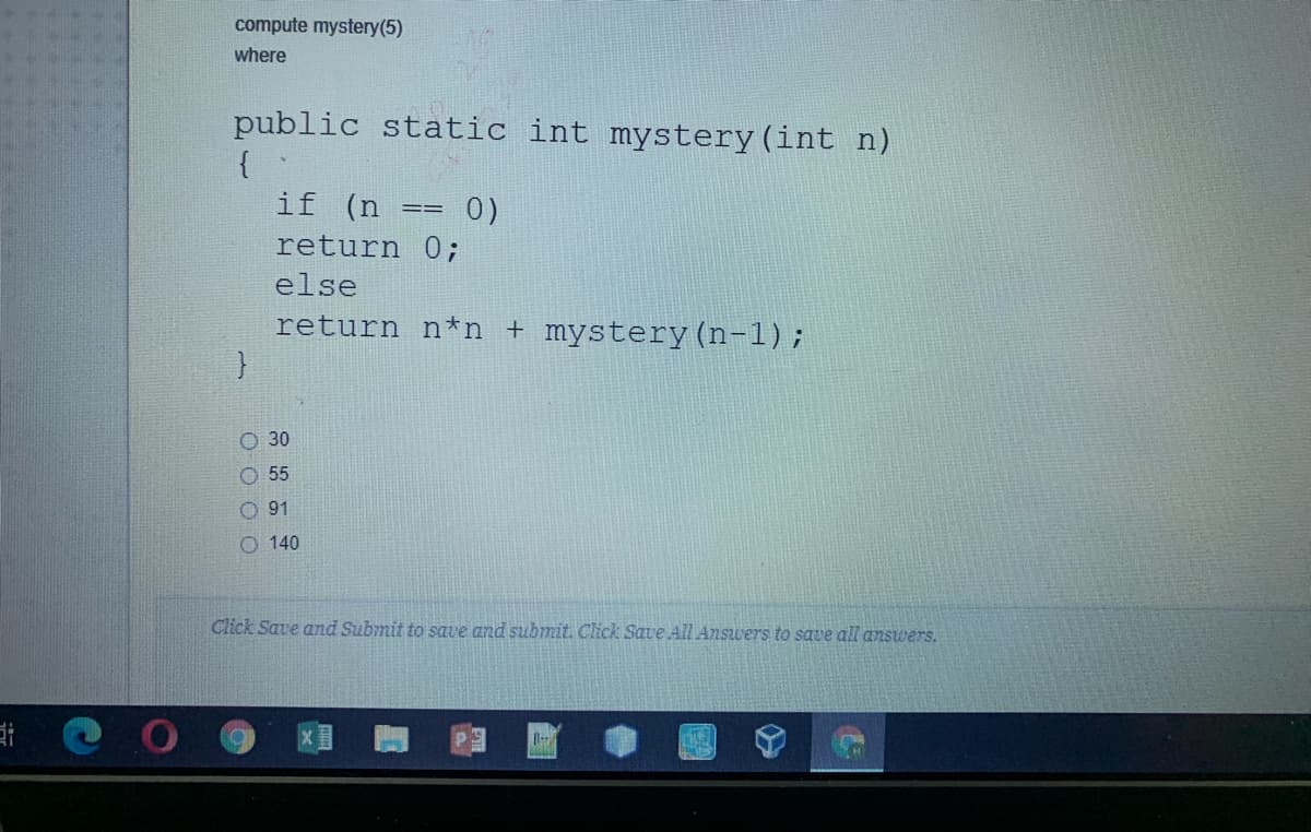 compute mystery(5)
where
public static int mystery (int n)
{
if (n =
0)
return 0;
else
return n*n + mystery (n-1);
O 30
O 55
O 91
O 140
Click Save and Submit to save and submit. Click Save Al Answers to save all answers.
