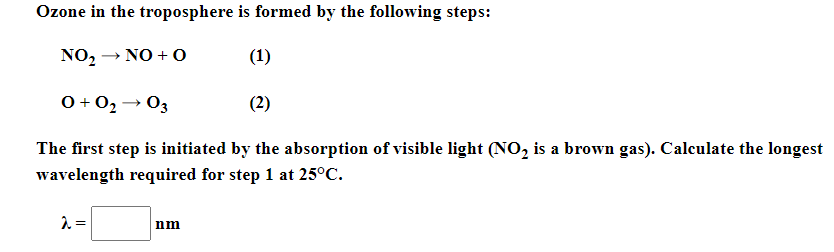 Ozone in the troposphere is formed by the following steps:
NO2 → NO + O
(1)
0 + 02 → 03
(2)
The first step is initiated by the absorption of visible light (NO, is a brown gas). Calculate the longest
wavelength required for step 1 at 25°C.
nm
