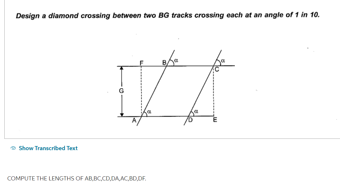 Design a diamond crossing between two BG tracks crossing each at an angle of 1 in 10.
Show Transcribed Text
VA
D.
G
COMPUTE THE LENGTHS OF AB,BC,CD,DA, AC, BD,DF.