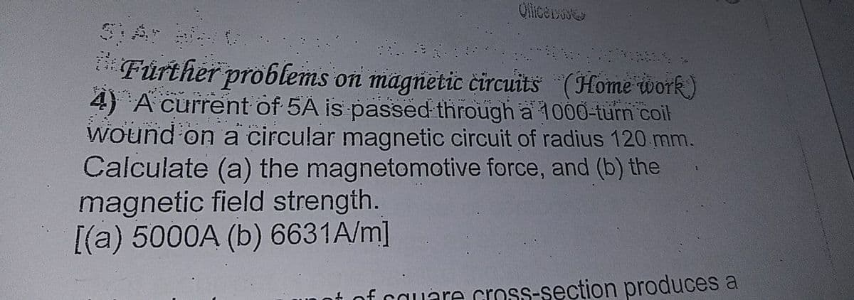 Olicersue
*Fürther problems on magnetic čircuits (Home work)
4) A current of 5A is passed through a 1000-turn coil
Wound on a circular magnetic circuit of radius 120 mm.
Calculate (a) the magnetomotive force, and (b) the
magnetic field strength.
[(a) 5000A (b) 6631A/m]
t of cauare cross-section produces a
