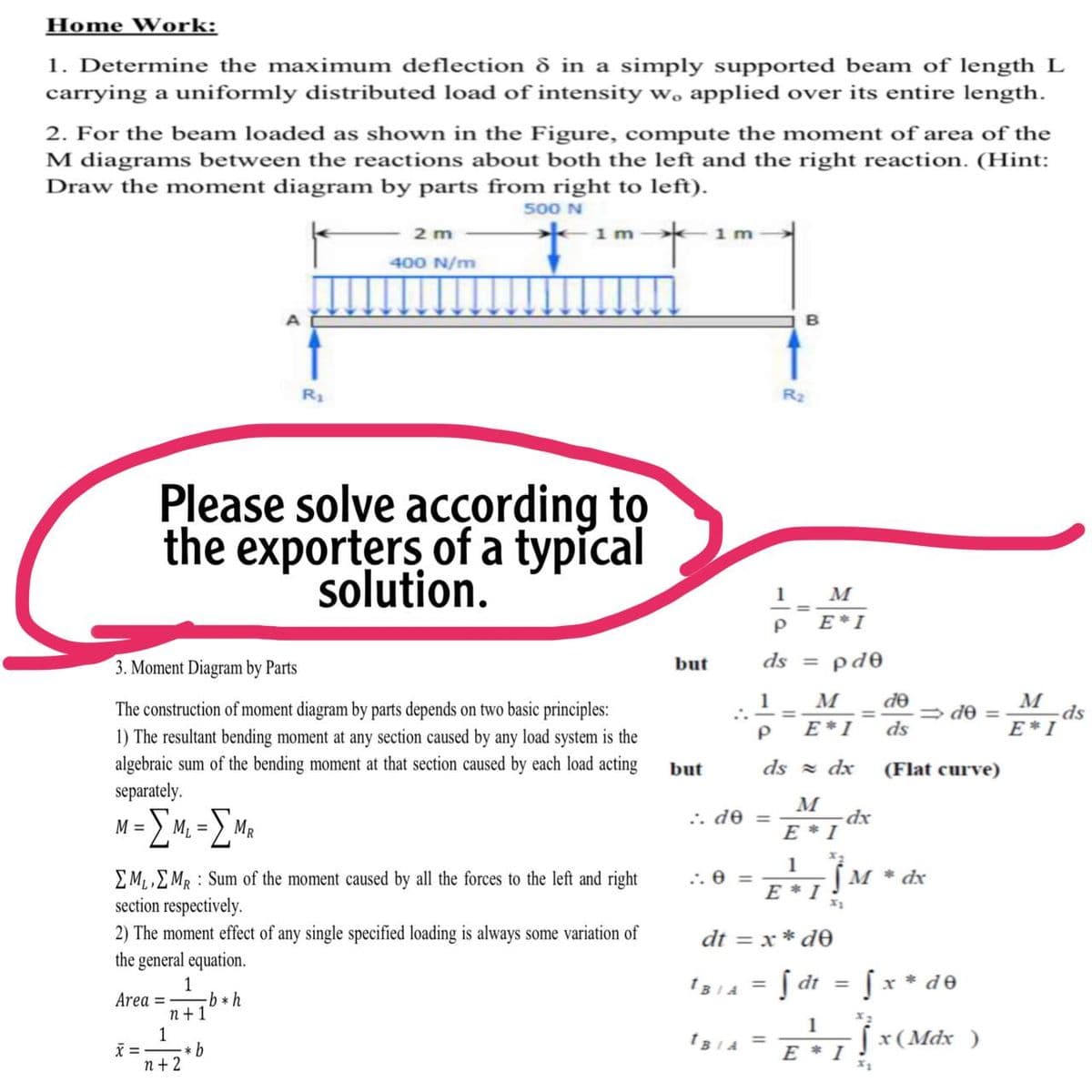 Home Work:
1. Determine the maximum deflection d in a simply supported beam of length L
carrying a uniformly distributed load of intensity w, applied over its entire length.
2. For the beam loaded as shown in the Figure, compute the moment of area of the
M diagrams between the reactions about both the left and the right reaction. (Hint:
Draw the moment diagram by parts from right to left).
500 N
2 m
1 m
1 m
400 N/m
R1
R2
Please solve according to
the exporters of a typical
solution.
1
E*I
3. Moment Diagram by Parts
but
ds = pd0
M
de
M
ds
E*I
1
The construction of moment diagram by parts depends on two basic principles:
1) The resultant bending moment at any section caused by any load system is the
= de =
%3D
E*I
ds
algebraic sum of the bending moment at that section caused by each load acting
separately.
but
ds = dx
(Flat curve)
M
=) M2 =
Σ
= OP **
E * I
MR
1
[M * dx
EM,EMR : Sum of the moment caused by all the forces to the left and right
section respectively.
:. 0 =
E * I
2) The moment effect of any single specified loading is always some variation of
the general equation.
dt = x * de
Į dt
x * de
1
Area = b * h
n+1
1
IBIA =
1
[x(Mdx )
X = -
* b
1BIA =
E * I
n + 2
