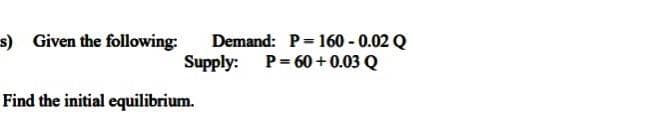 s) Given the following:
Demand: P= 160 - 0.02 Q
Supply: P= 60+0.03 Q
Find the initial equilibrium.
