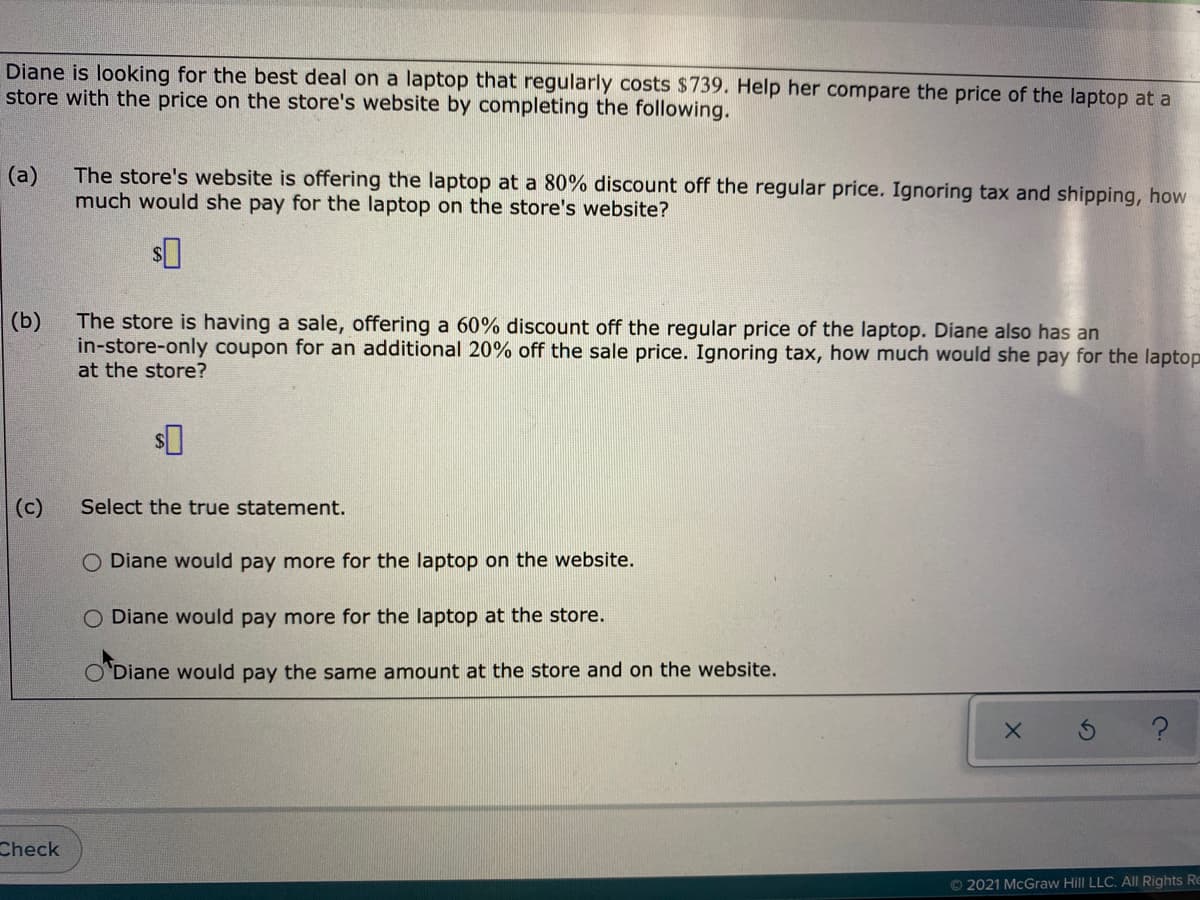 Diane is looking for the best deal on a laptop that regularly costs $739. Help her compare the price of the laptop at a
store with the price on the store's website by completing the following.
The store's website is offering the laptop at a 80% discount off the regular price. Ignoring tax and shipping, how
much would she pay for the laptop on the store's website?
(a)
The store is having a sale, offering a 60% discount off the regular price of the laptop. Diane also has an
in-store-only coupon for an additional 20% off the sale price. Ignoring tax, how much would she pay for the laptop
at the store?
(b)
(c)
Select the true statement.
O Diane would pay more for the laptop on the website.
O Diane would pay more for the laptop at the store.
Diane would pay the same amount at the store and on the website.
Check
© 2021 McGraw Hill LLC. All Rights Re
