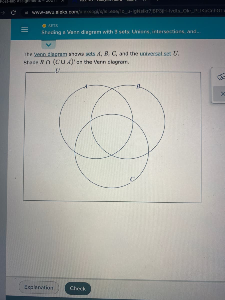 Post-lab Assignments
202
->
A www-awu.aleks.com/alekscgi/x/lsl.exe/1o_u-IgNslkr7j8P3jH-Ivdts_Okr_PLIKaCnhGTL
O SETS
Shading a Venn diagram with 3 sets: Unions, intersections, and...
The Venn diagram shows sets A, B, C, and the universal set U.
Shade B n (CUA)' on the Venn diagram.
B-
Explanation
Check
II
