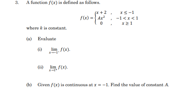 3.
A function f(x) is defined as follows.
(x +2
f(x) = } Ax?
x<-1
-1<x<1
x21
where k is constant.
(a) Evaluate
(i)
lim_f(x).
x--1-
(ii) lim f(x).
x-1+
(b)
Given f(x) is continuous at x = -1. Find the value of constant A.
