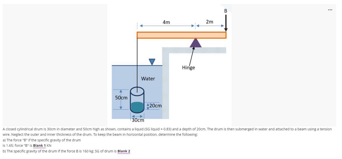 В
4m
2m
Hinge
Water
50cm
20cm
30cm
A closed cylindrical drum is 30cm in diameter and 50cm high as shown, contains a liquid (SG liquid = 0.83) and a depth of 20cm. The drum is then submerged in water and attached to a beam using a tension
wire. Neglect the outer and inner thickness of the drum. To keep the beam in horizontal position, determine the following:
a) The force "B" if the specific gravity of the drum
is 1.65; force "B" is Blank 1 KN
b) The specific gravity of the drum if the force B is 160 kg: SG of drum is Blank 2
