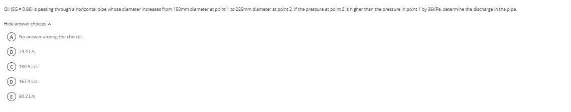 Oil (SG = 0.86) is passing through a horizontal pipe whose diameter increases from 150mm diameter at point 1 to 225mm diameter at point 2. If the pressure at point 2 is higher than the pressure in point 1 by 36KPA, determine the discharge in the pipe.
Hide answer choices
(A) No answer among the choices
B
74.4 Lis
180.5 L/s
D) 167.4 L/s
E) 80.2 L/s
