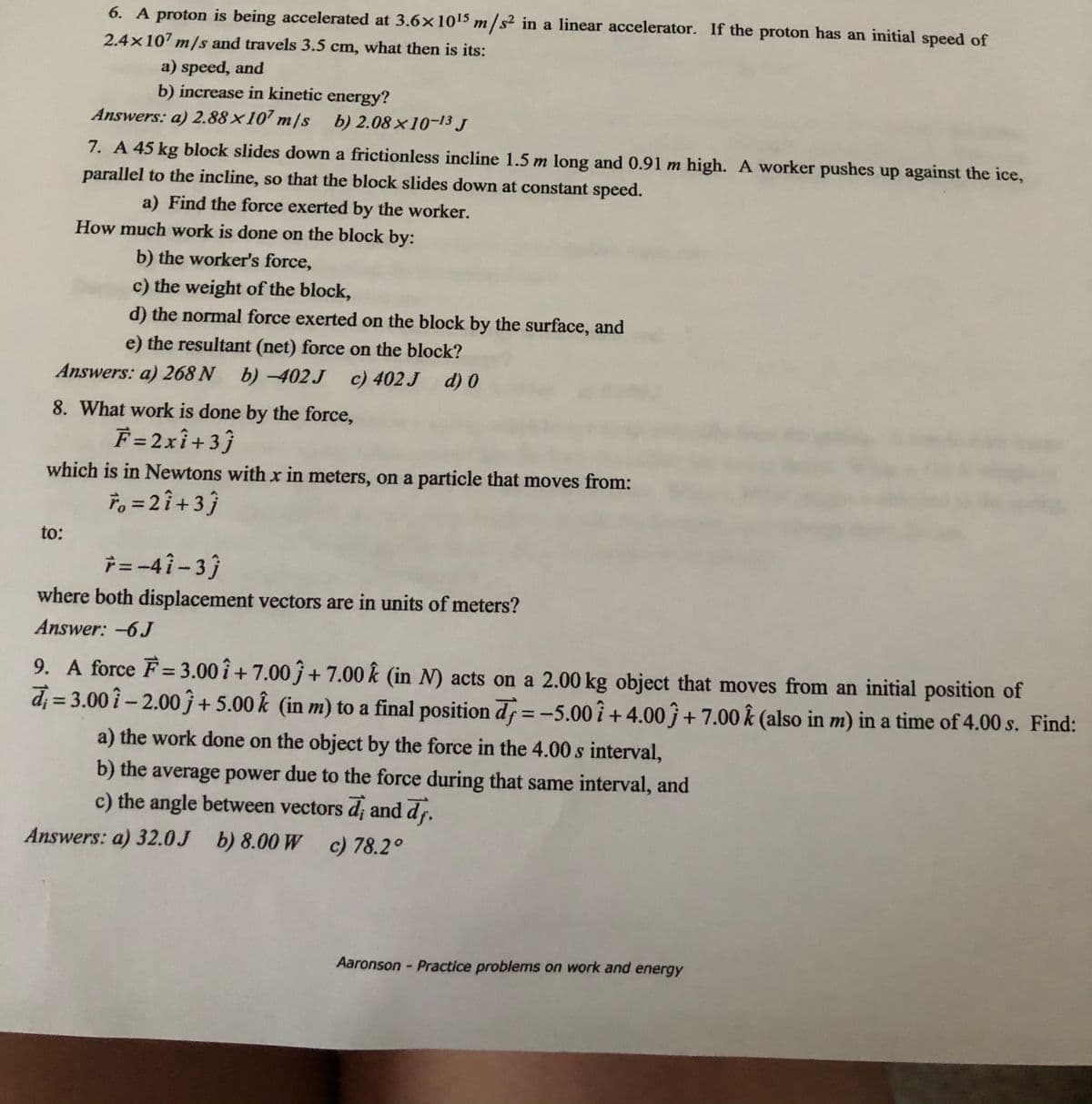 6. A proton is being accelerated at 3.6×1015 m/s² in a linear accelerator. If the proton has an initial speed of
2.4x107 m/s and travels 3.5 cm, what then is its:
a) speed, and
b) increase in kinetic energy?
Answers: a) 2.88×107 m/s b) 2.08×10-13 J
7. A 45 kg block slides down a frictionless incline 1.5 m long and 0.91 m high. A worker pushes up against the ice,
parallel to the incline, so that the block slides down at constant speed.
a) Find the force exerted by the worker.
How much work is done on the block by:
b) the worker's force,
c) the weight of the block,
d) the normal force exerted on the block by the surface, and
e) the resultant (net) force on the block?
Answers: a) 268 N b)-402 J
c) 402 J d) 0
8. What work is done by the force,
F =2xî+3}
which is in Newtons with x in meters, on a particle that moves from:
To = 2î +3}
to:
i = -4i- 3)
where both displacement vectors are in units of meters?
Answer: -6J
9. A force F= 3.00 î + 7.00 ĵ + 7.00 k (in N) acts on a 2.00 kg object that moves from an initial position of
d; = 3.00î – 2.00 ĵ+5.00 k (in m) to a final position d =-5.00î + 4.00ĵ + 7.00 k (also in m) in a time of 4.00 s. Find:
%3D
%3D
a) the work done on the object by the force in the 4.00 s interval,
b) the average power due to the force during that same interval, and
c) the angle between vectors d; and dr.
Answers: a) 32.0J b) 8.00 W c) 78.2°
Aaronson - Practice problems on work and energy
