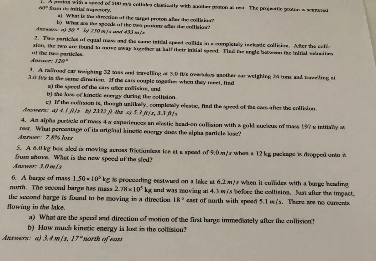 1. A proton with a speed of 500 m/s collides elastically with another proton at rest. The projectile proton is scattered
60° from its initial trajectory.
a) What is the direction of the target proton after the collision?
b) What are the speeds of the two protons after the collision?
Answers: a) 30 ° b) 250 m/s and 433 m/s
2. Two particles of equal mass and the same initial speed collide in a completely inelastic collision. After the colli-
sion, the two are found to move away together at half their initial speed. Find the angle between the initial velocities
of the two particles.
Answer: 120°
3. A railroad car weighing 32 tons and travelling at 5.0 ft/s overtakes another car weighing 24 tons and travelling at
3.0 ft/s in the same direction. If the cars couple together when they meet, find
a) the speed of the cars after collision, and
b) the loss of kinetic energy during the collision.
c) If the collision is, though unlikely, completely elastic, find the speed of the cars after the collision.
Answers: a) 4.1 ft/s b) 2332 ft -lbs c) 5.3 ft/s, 3.3 ft|s
4. An alpha particle of mass 4 u experiences an elastic head-on collision with a gold nucleus of mass 197 u initially at
rest. What percentage of its original kinetic energy does the alpha particle lose?
Answer: 7.8% loss
5. A 6.0 kg box sled is moving across frictionless ice at a speed of 9.0 m/s when a 12 kg package is dropped onto it
from above. What is the new speed of the sled?
Answer: 3.0 m/s
6. A barge of mass 1.50x10° kg is proceeding eastward on a lake at 6.2 m/s when it collides with a barge heading
north. The second barge has mass 2.78×10 kg and was moving at 4.3 m/s before the collision. Just after the impact,
the second barge is found to be moving in a direction 18° east of north with speed 5.1 m/s. There are no currents
flowing in the lake.
a) What are the speed and direction of motion of the first barge immediately after the collision?
b) How much kinetic energy is lost in the collision?
Answers: a) 3.4 m/s, 17°north of east
