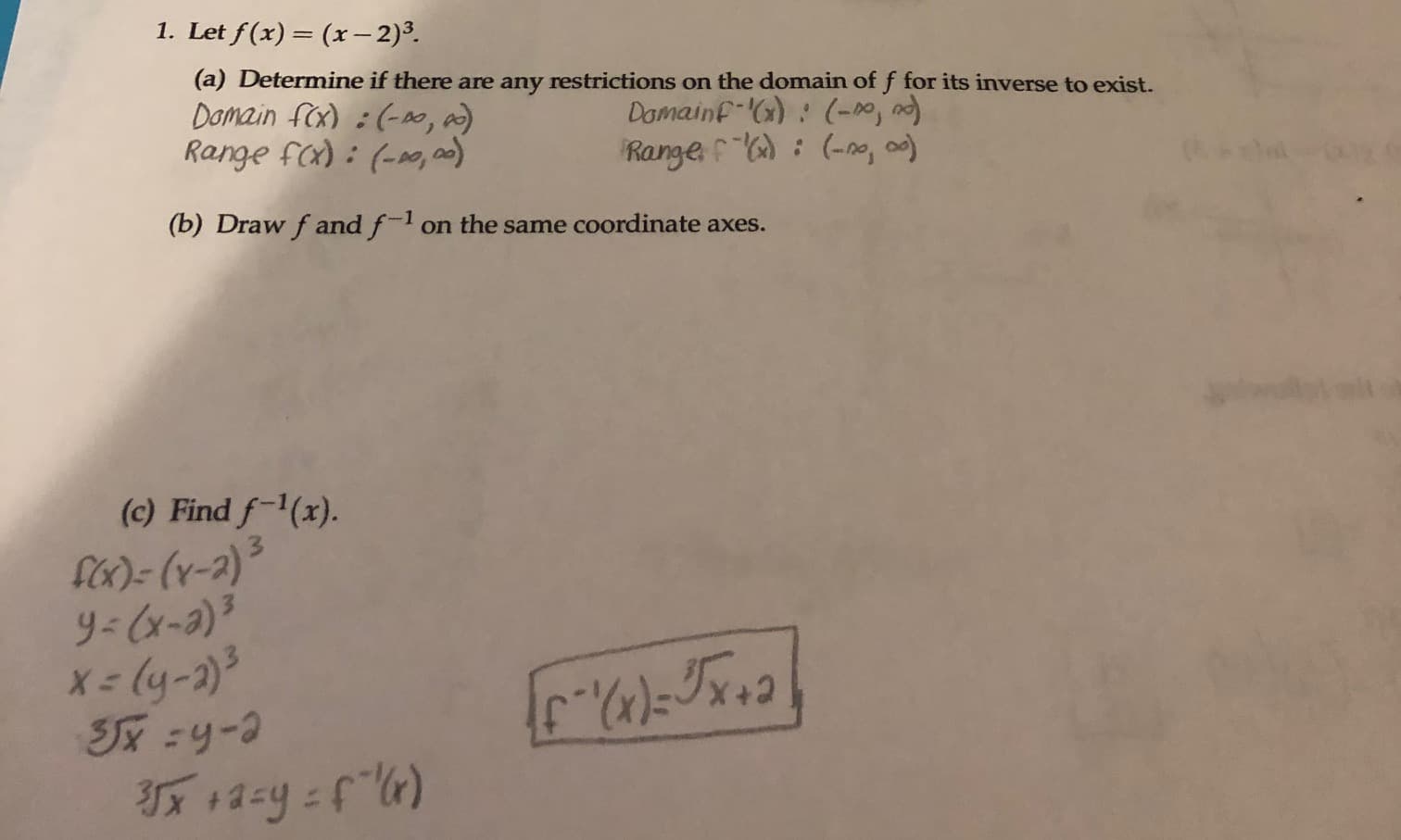 1. Let f(x)= (x– 2)3.
Domain fex) i(-o, a)
Range fx) : (-0, 0)
(a) Determine if there are any restrictions on the domain of f for its inverse to exist.
Damainf-():(-0,
Range : (-no, a)
(b) Draw f and f-l on the same coordinate axes.
