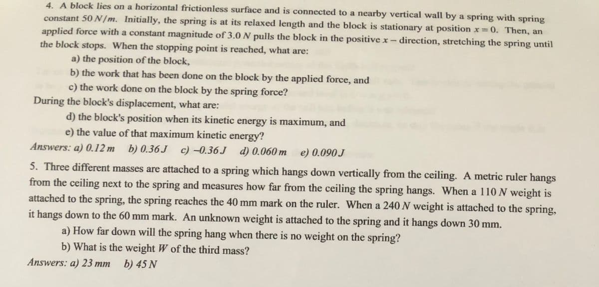 4. A block lies on a horizontal frictionless surface and is connected to a nearby vertical wall by a spring with spring
constant 50 /m. Initially, the spring is at its relaxed length and the block is stationary at position x 0. Then, an
applied force with a constant magnitude of 3.0 N pulls the block in the positive x- direction, stretching the spring until
%3D
the block stops. When the stopping point is reached, what are:
a) the position of the block,
b) the work that has been done on the block by the applied force, and
c) the work done on the block by the spring force?
During the block's displacement, what are:
d) the block's position when its kinetic energy is maximum, and
e) the value of that maximum kinetic energy?
Answers: a) 0.12 m b) 0.36 J
c) -0.36 J d) 0.060 m e) 0.090 J
5. Three different masses are attached to a spring which hangs down vertically from the ceiling. A metric ruler hangs
from the ceiling next to the spring and measures how far from the ceiling the spring hangs. When a 110N weight is
attached to the spring, the spring reaches the 40 mm mark on the ruler. When a 240 N weight is attached to the spring,
it hangs down to the 60 mm mark. An unknown weight is attached to the spring and it hangs down 30 mm.
a) How far down will the spring hang when there is no weight on the spring?
b) What is the weight W of the third mass?
Answers: a) 23 mm
b) 45 N
