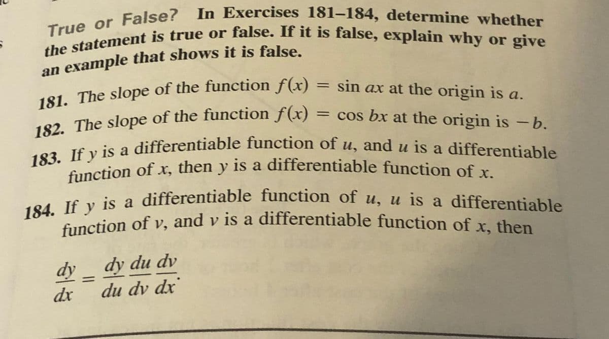 the statement is true or false. If it is false, explain why or give
True or False? In Exercises 181-184, determine whether
182. The slope of the function f(x) = cos bx at the origin is -b.
function of v, and v is a differentiable function of x, then
function of x, then y is a differentiable function of x.
184. If y is a differentiable function of u, u is a differentiable
183. If y is a differentiable function of u, and u is a differentiable
181. The slope of the function f(x)
= sin ax at the origin is a.
%3D
182. The slope of the function f(x)
function of v, and v is a differentiable function of r tham
dy
dy du dv
%3D
dx
du dv dx
