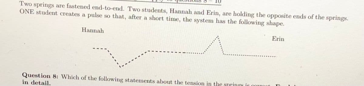 Two springs are fastened end-to-end. Two students, Hannah and Erin, are holding the opposite ends of the springs.
ONE student creates a pulse so that, after a short time, the system has the following shape.
Hannah
Erin
Question 8: Which of the following statements about the tension in the springs is corront
in detail.
