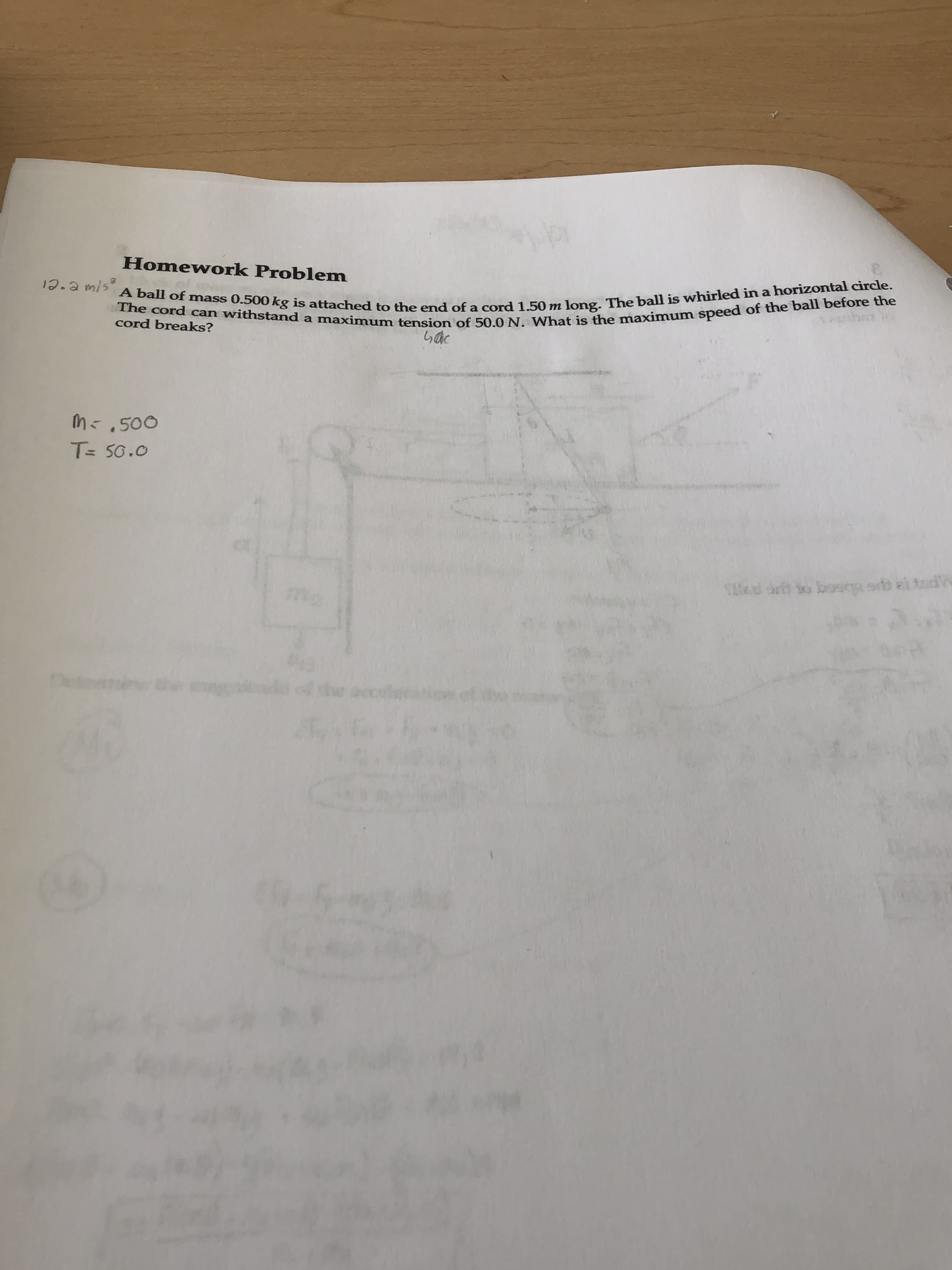 Homework Problem
The cord can withstand a maximum tension of 50.0 N. What is the maximum speed of the ball before the
A ball of mass 0.500 kg is attached to the end of a cord 1.50 m long. The ball is whirled in a horizontal circle.
cord breaks?
