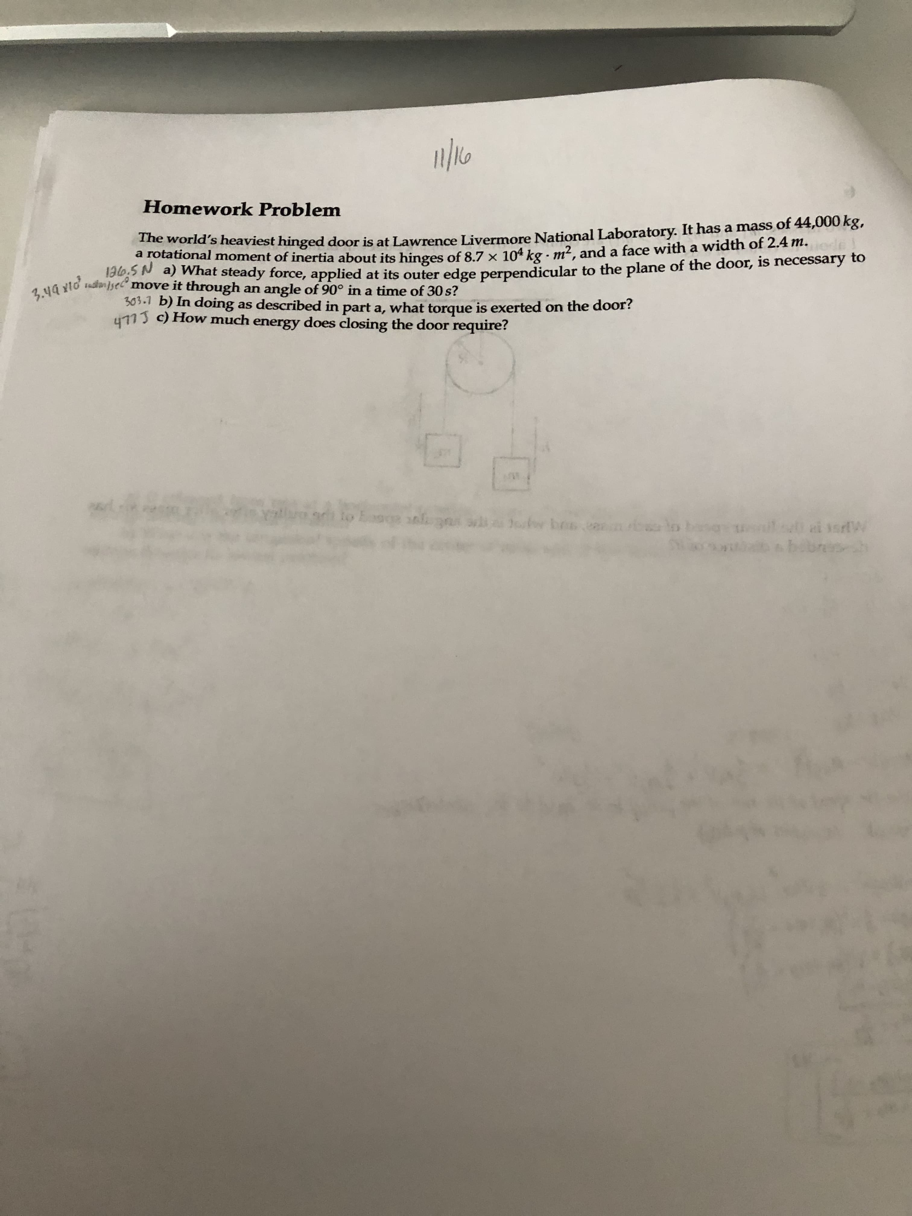 a rotatind sheaviest hinged door is at Lawrence Livermore National Laboratory. It has a mass of 44,000 kg,
a rotational moment of inertia about its binges of 8.7 x 104 kg - m². and a face with a width of 2.4 m.
5N a) What steady force, applied at its outer edge perpendicular to the plane of the door, is necessary to
* move it through an angle of 90° in a time of 30 s?
303.1 b) In doing as described in part a, what torque is exerted on the door?
113 c) How much energy does closing the door require?
