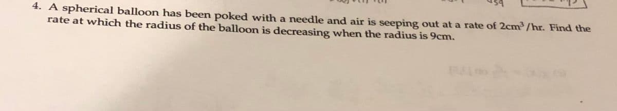 4. A spherical balloon has been poked with a needle and air is seeping out at a rate of 2cm/hr. Find the
rate at which the radius of the balloon is decreasing when the radius is 9cm.
