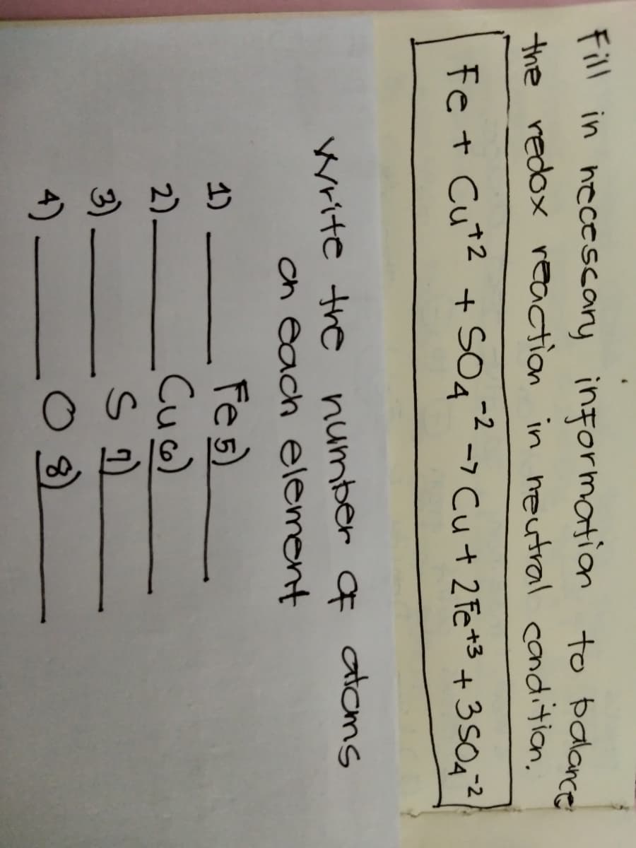 Fill in necescary
information to balance
the redox reaction in neutral condition.
-2
Fe + Cut2 + SO4 -7 Cu + 2 Fe *3 + 3S042
Write the number q atoms
ch each element
Fes)
Cuo)
1)
2)
3)
