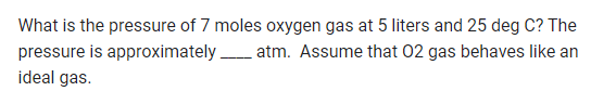 What is the pressure of 7 moles oxygen gas at 5 liters and 25 deg C? The
pressure is approximately atm. Assume that 02 gas behaves like an
ideal gas.