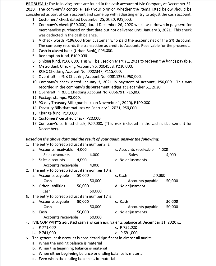 PROBLEM 1: The following items are found in the cash account of Ivie Company at December 31,
2020. The company's controller asks your opinion whether the items listed below should be
considered as part of cash account and come up with adjusting entry to adjust the cash account.
1. Customers' check dated December 25, 2020, P25,000.
2. Company's check (P30,000) dated December 26, 2020 which was drawn in payment for
merchandise purchased on that date but not delivered until January 3, 2021. This check
was deducted in the cash balance.
3.
A check worth P196,000 from customer who paid the account net of the 2% discount.
The company records the transaction as credit to Accounts Receivable for the proceeds.
Cash in closed bank (Urban Bank), P95,000.
4.
5. Redemption fund, P100,000
6. Sinking fund, P100,000. This will be used on March 1, 2021 to redeem the bonds payable.
7. Metro Bank Checking Account No. 0004568, P210,000.
8.
RCBC Checking Account No. 0002347, P115,000.
9. Overdraft in PNB Checking Account No. 00011256, P50,000.
10. Company's check dated January 3, 2021 in payment of account, P50,000. This was
recorded in the company's disbursement ledger at December 31, 2020.
11. Overdraft in RCBC Checking Account No. 0056791, P15,000.
12. Postage stamps, P2,000.
13. 90-day Treasury Bills (purchase on November 1, 2020), P100,000
14. Treasury Bills that matures on February 1, 2021, P50,000.
15. Change fund, P10,000.
16. Customers' certified check, P20,000.
17. Company's certified check, P50,000. (This was included in the cash disbursement for
December).
Based on the above data and the result of your audit, answer the following:
1. The entry to correct/adjust item number 3 is:
a. Accounts receivable 4,000
Sales discounts
4,000
b. Sales discounts
Accounts receivable
4,000
2. The entry to correct/adjust item number 10 is:
a. Accounts payable 50,000
Cash
b. Other liabilities
50,000
Cash
50,000
3. The entry to correct/adjust item number 17 is:
4,000
a. Accounts payable 50,000
Cash
50,000
b. Cash
50,000
50,000
c. Accounts receivable 4,000
Sales
d. No adjustments
c. Cash
Accounts payable
d. No adjustment
50,000
c. Cash
Accounts payable
d. No adjustments
4,000
50,000
50,000
50,000
Accounts receivable
50,000
4. IVIE COMPANY'S adjusted cash and cash equivalents balance at December 31, 2020 is:
a. P 771,000
c. P 721,000
b. P 741,000
d. P 691,000
5. The general cash account is considered significant in almost all audits
a. When the ending balance is material
b. When the beginning balance is material
c. When either beginning balance or ending balance is material
d. Even when the ending balance is immaterial