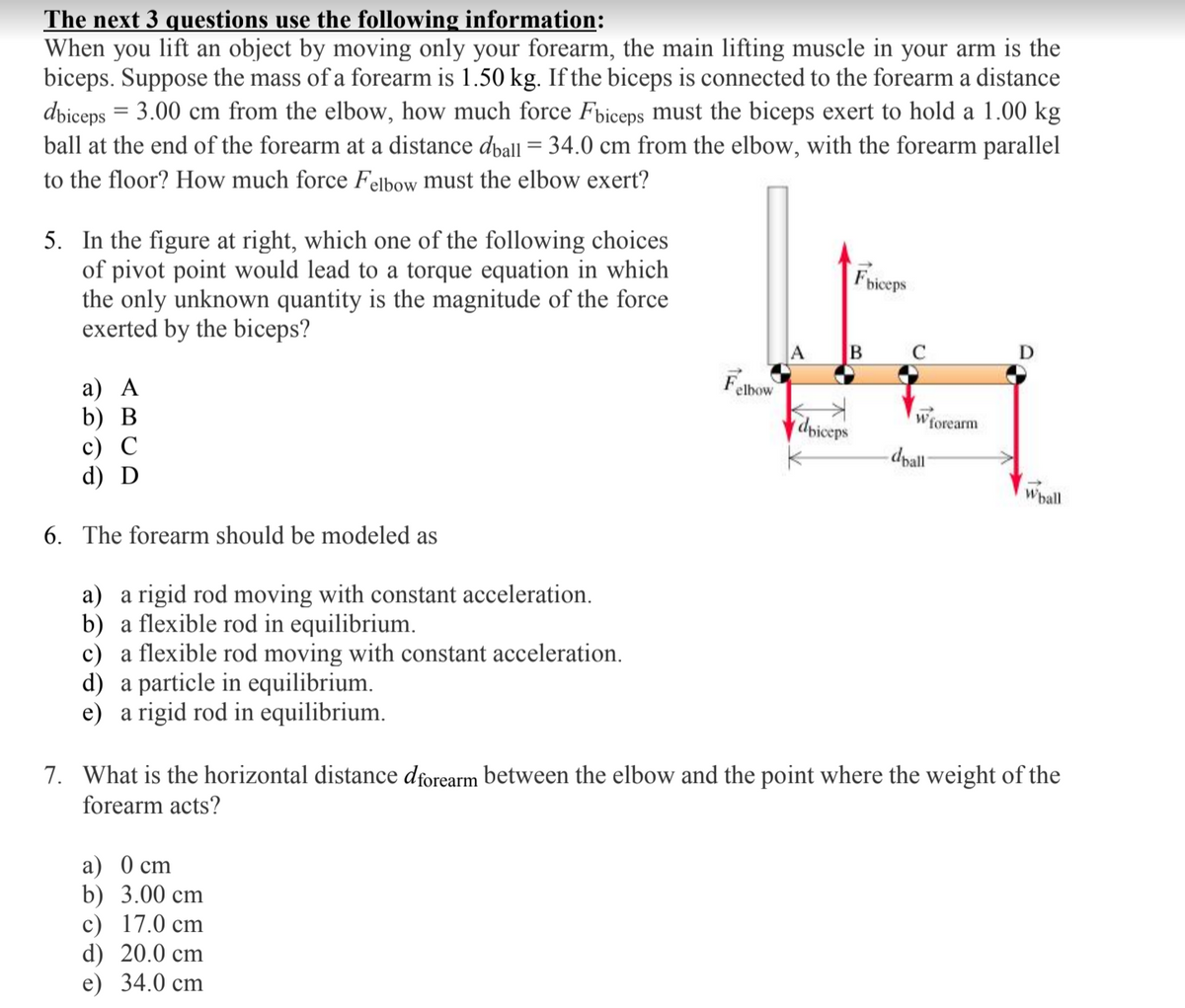 The next 3 questions use the following information:
When you lift an object by moving only your forearm, the main lifting muscle in your arm is the
biceps. Suppose the mass of a forearm is 1.50 kg. If the biceps is connected to the forearm a distance
dbiceps = 3.00 cm from the elbow, how much force Fbiceps must the biceps exert to hold a 1.00 kg
ball at the end of the forearm at a distance dpall = 34.0 cm from the elbow, with the forearm parallel
to the floor? How much force Felbow must the elbow exert?
5. In the figure at right, which one of the following choices
of pivot point would lead to a torque equation in which
the only unknown quantity is the magnitude of the force
exerted by the biceps?
Fhiceps
A
D
Far
а) А
b) В
с) С
d) D
elbow
dpiceps
Wforearm
dpall
Whall
6. The forearm should be modeled as
a) a rigid rod moving with constant acceleration.
b) a flexible rod in equilibrium.
c) a flexible rod moving with constant acceleration.
d) a particle in equilibrium.
e) a rigid rod in equilibrium.
7. What is the horizontal distance dforearm between the elbow and the point where the weight of the
forearm acts?
a) 0 cm
b) 3.00 cm
c) 17.0 cm
d) 20.0 cm
e) 34.0 cm
