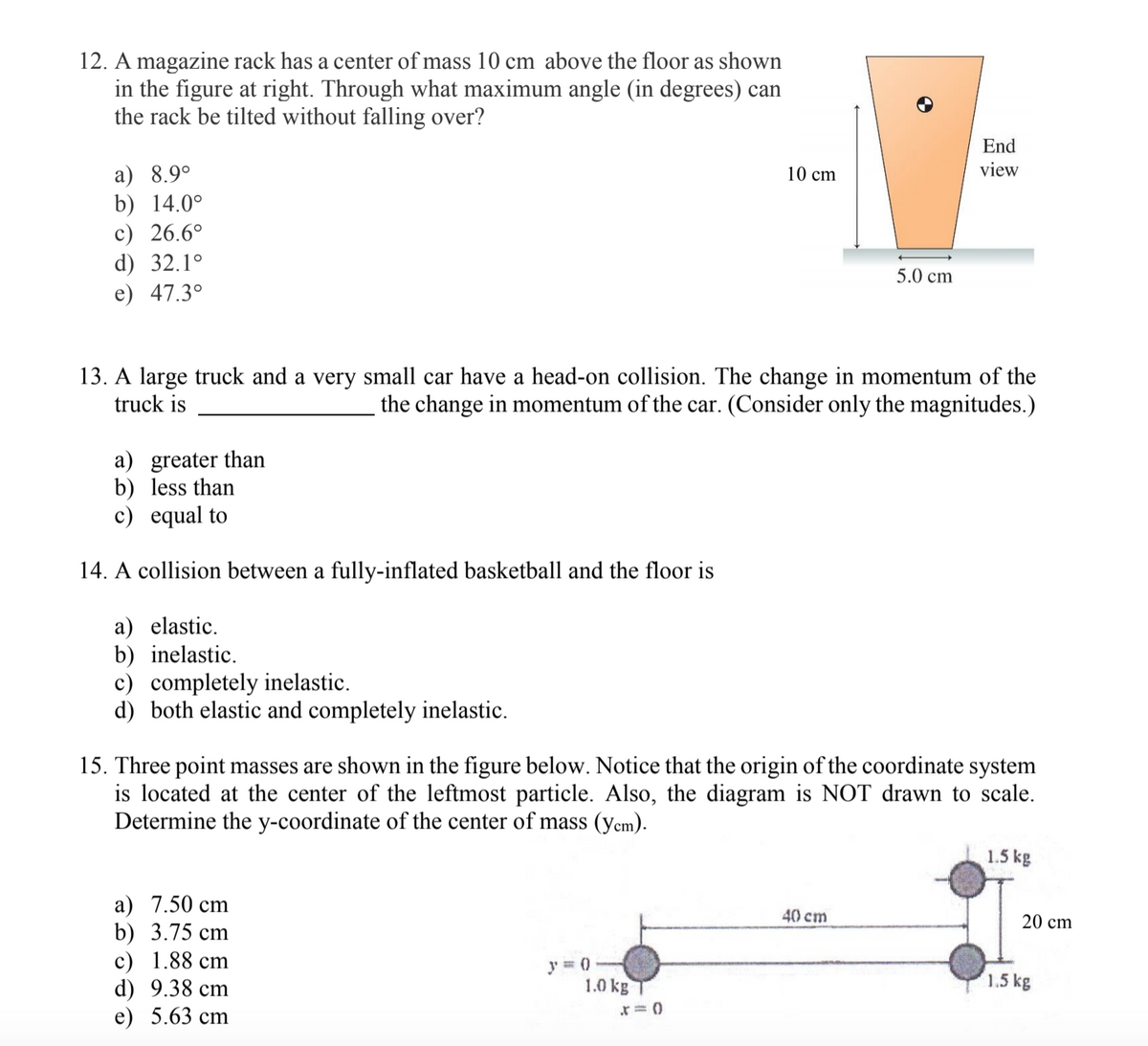 12. A magazine rack has a center of mass 10 cm above the floor as shown
in the figure at right. Through what maximum angle (in degrees) can
the rack be tilted without falling over?
End
a) 8.9°
b) 14.0°
c) 26.6°
d) 32.1°
e) 47.3°
10 cm
view
5.0 cm
13. A large truck and a very small car have a head-on collision. The change in momentum of the
truck is
the change in momentum of the car. (Consider only the magnitudes.)
a) greater than
b) less than
c) equal to
14. A collision between a fully-inflated basketball and the floor is
a) elastic.
b) inelastic.
c) completely inelastic.
d) both elastic and completely inelastic.
15. Three point masses are shown in the figure below. Notice that the origin of the coordinate system
is located at the center of the leftmost particle. Also, the diagram is NOT drawn to scale.
Determine the y-coordinate of the center of mass (yem).
1.5 kg
a) 7.50 cm
b) 3.75 cm
c) 1.88 cm
d) 9.38 cm
e) 5.63 cm
40 cm
20 cm
1.0 kg
1.5 kg
r = 0
