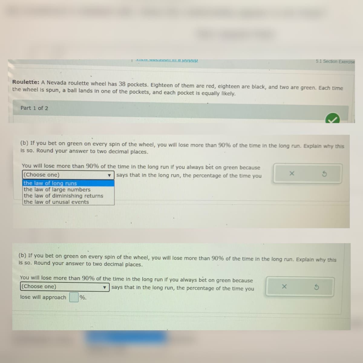A MMOIVIL u a pupup
5.1 Section Exercise
Roulette: A Nevada roulette wheel has 38 pockets. Eighteen of them are red, elghteen are black, and two are green. Each time
the wheel is spun, a ball lands in one of the pockets, and each pocket is equally likely.
Part 1 of 2
(b) If you bet on green on every spin of the wheel, you will lose more than 90% of the time In the long run. Explain why this
is so. Round your answer to two decimal places.
You will lose more than 90% of the time In the long run If you always bet on green because
(Choose one)
the law of long runs
the law of large numbers
the law of diminishing returns
the law of unusal events
v says that Iin the long run, the percentage of the time you
(b) If you bet on green on every spin of the wheel, you will lose more than 90% of the time in the long run. Explain why this
is so. Round your answer to two decimal places.
You will lose more than 90% of the time in the long run if you always bet on green because
(Choose one)
v says that in the long run, the percentage of the time you
lose will approach
%.
