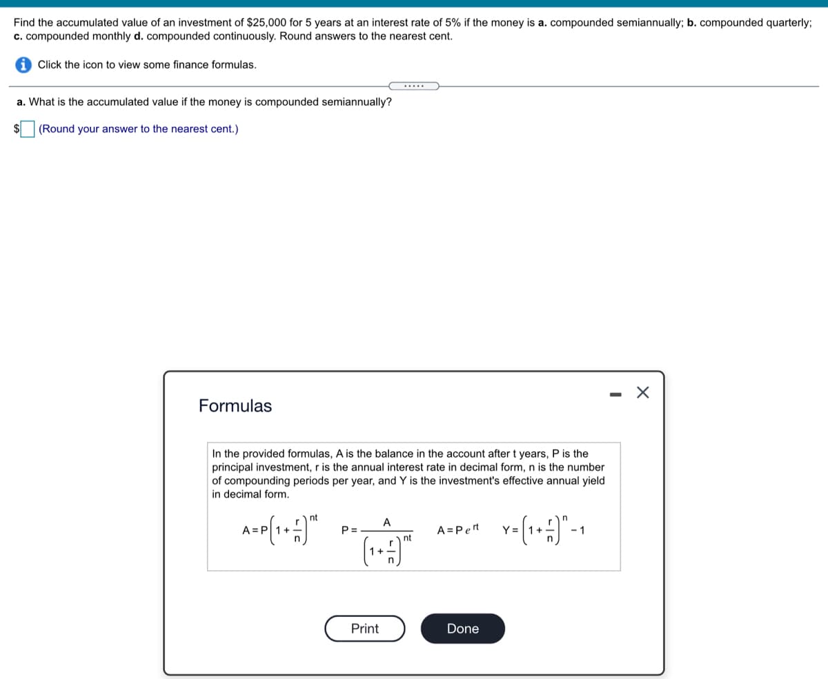 Find the accumulated value of an investment of $25,000 for 5 years at an interest rate of 5% if the money is a. compounded semiannually; b. compounded quarterly;
c. compounded monthly d. compounded continuously. Round answers to the nearest cent.
Click the icon to view some finance formulas.
.....
a. What is the accumulated value if the money is compounded semiannually?
(Round your answer to the nearest cent.)
Formulas
In the provided formulas, A is the balance in the account after t years, P is the
principal investment, r is the annual interest rate in decimal form, n is the number
of compounding periods per year, and Y is the investment's effective annual yield
in decimal form.
nt
A
A:
P =
A =Pert
Y =
-1
nt
1+
Print
Done
