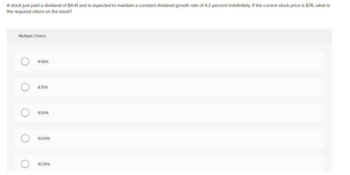 A stock just paid a dividend of $4.41 and is expected to maintain a constant dividend growth rate of 4.2 percent indefinitely. If the current stock price is $76, what is
the required return on the stock?
Multiple Choice
9.56%
8.75%
9.50%
10.00%
10.25%