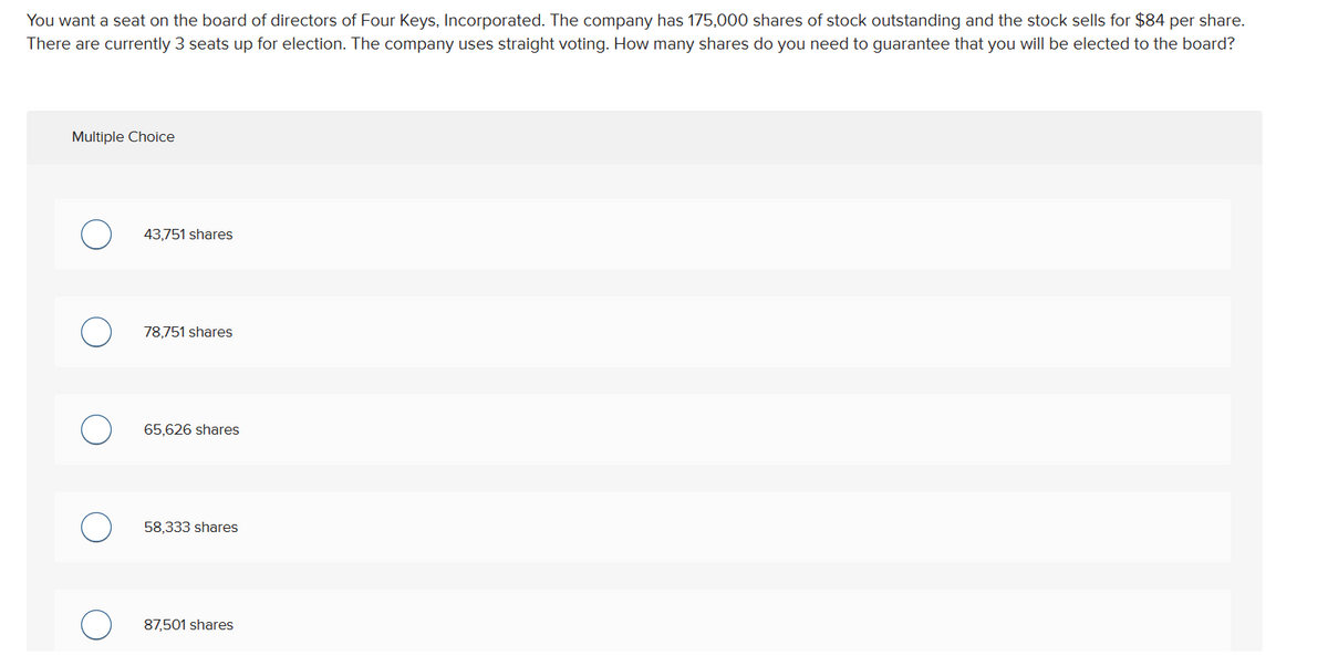 You want a seat on the board of directors of Four Keys, Incorporated. The company has 175,000 shares of stock outstanding and the stock sells for $84 per share.
There are currently 3 seats up for election. The company uses straight voting. How many shares do you need to guarantee that you will be elected to the board?
Multiple Choice
43,751 shares
78,751 shares
65,626 shares
58,333 shares
87,501 shares