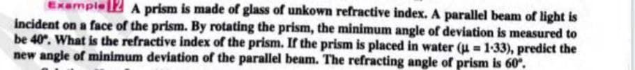 Exemple 2 A prism is made of glass of unkown refractive index. A parallel beam of light is
incident on a face of the prism. By rotating the prism, the minimum angle of deviation is measured to
be 40. What is the refractive index of the prism. If the prism is placed in water (u = 1-33), predict the
new angle of minimum deviation of the parallel beam. The refracting angle of prism is 60°.
%3D
