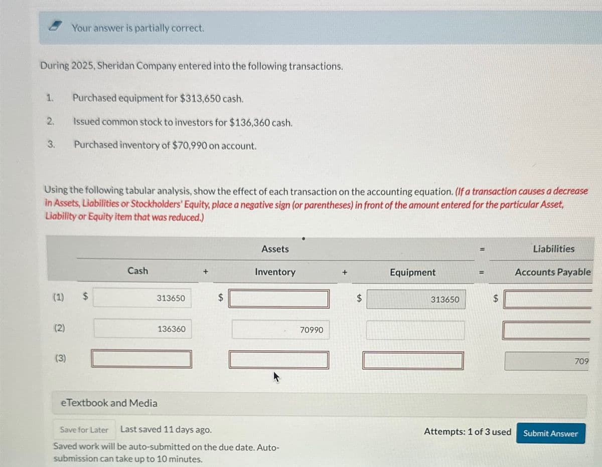 During 2025, Sheridan Company entered into the following transactions.
1.
2.
3.
(1)
Your answer is partially correct.
Using the following tabular analysis, show the effect of each transaction on the accounting equation. (If a transaction causes a decrease
in Assets, Liabilities or Stockholders' Equity, place a negative sign (or parentheses) in front of the amount entered for the particular Asset,
Liability or Equity item that was reduced.)
(2)
(3)
Purchased equipment for $313,650 cash.
Issued common stock to investors for $136,360 cash.
Purchased inventory of $70,990 on account.
$
Cash
313650
eTextbook and Media
136360
Assets
Inventory
Save for Later Last saved 11 days ago.
Saved work will be auto-submitted on the due date. Auto-
submission can take up to 10 minutes.
70990
Equipment
313650
Attempts: 1 of 3 used
Liabilities
Accounts Payable
709
Submit Answer