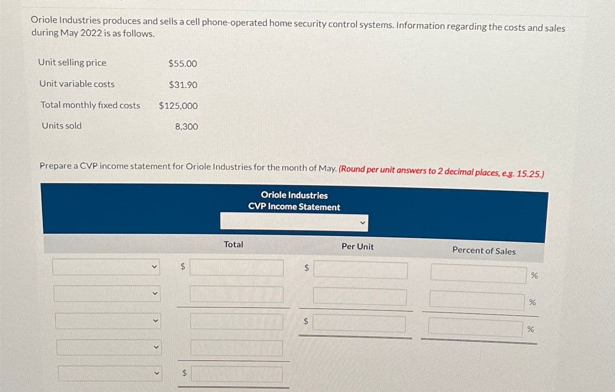 Oriole Industries produces and sells a cell phone-operated home security control systems. Information regarding the costs and sales
during May 2022 is as follows.
Unit selling price
Unit variable costs
Total monthly fixed costs
Units sold
$55.00
$31.90
$125,000
8,300
Prepare a CVP income statement for Oriole Industries for the month of May. (Round per unit answers to 2 decimal places, e.g. 15.25.)
Oriole Industries
CVP Income Statement
$
$
Total
$
$
Per Unit
Percent of Sales
%
%
%