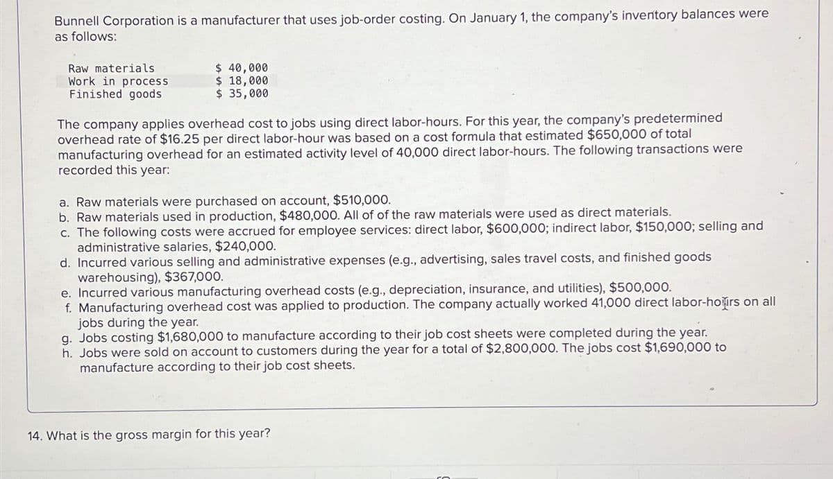 Bunnell Corporation is a manufacturer that uses job-order costing. On January 1, the company's inventory balances were
as follows:
Raw materials
Work in process
Finished goods
$ 40,000
$ 18,000
$ 35,000
The company applies overhead cost to jobs using direct labor-hours. For this year, the company's predetermined
overhead rate of $16.25 per direct labor-hour was based on a cost formula that estimated $650,000 of total
manufacturing overhead for an estimated activity level of 40,000 direct labor-hours. The following transactions were
recorded this year:
a. Raw materials were purchased on account, $510,000.
b. Raw materials used in production, $480,000. All of of the raw materials were used as direct materials.
c. The following costs were accrued for employee services: direct labor, $600,000; indirect labor, $150,000; selling and
administrative salaries, $240,000.
d. Incurred various selling and administrative expenses (e.g., advertising, sales travel costs, and finished goods
warehousing), $367,000.
e. Incurred various manufacturing overhead costs (e.g., depreciation, insurance, and utilities), $500,000.
f. Manufacturing overhead cost was applied to production. The company actually worked 41,000 direct labor-hoirs on all
jobs during the year.
g. Jobs costing $1,680,000 to manufacture according to their job cost sheets were completed during the year.
h. Jobs were sold on account to customers during the year for a total of $2,800,000. The jobs cost $1,690,000 to
manufacture according to their job cost sheets.
14. What is the gross margin for this year?