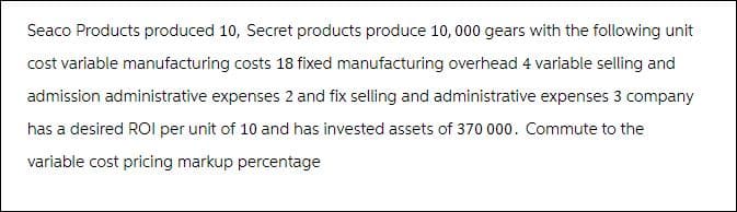 Seaco Products produced 10, Secret products produce 10, 000 gears with the following unit
cost variable manufacturing costs 18 fixed manufacturing overhead 4 variable selling and
admission administrative expenses 2 and fix selling and administrative expenses 3 company
has a desired ROI per unit of 10 and has invested assets of 370 000. Commute to the
variable cost pricing markup percentage