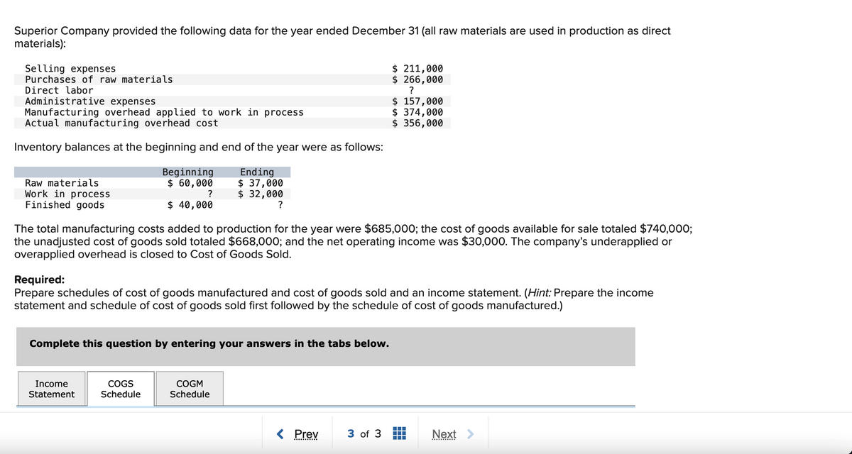 Superior Company provided the following data for the year ended December 31 (all raw materials are used in production as direct
materials):
Selling expenses
Purchases of raw materials
Direct labor
Administrative expenses
Manufacturing overhead applied to work in process
Actual manufacturing overhead cost
Inventory balances at the beginning and end of the year were as follows:
Raw materials
Work in process
Finished goods
Beginning
$ 60,000
?
$ 40,000
Income
Statement
Ending
$ 37,000
$ 32,000
?
The total manufacturing costs added to production for the year were $685,000; the cost of goods available for sale totaled $740,000;
the unadjusted cost of goods sold totaled $668,000; and the net operating income was $30,000. The company's underapplied or
overapplied overhead is closed to Cost of Goods Sold.
Complete this question by entering your answers in the tabs below.
COGS
Schedule
Required:
Prepare schedules of cost of goods manufactured and cost of goods sold and an income statement. (Hint: Prepare the income
statement and schedule of cost of goods sold first followed by the schedule of cost of goods manufactured.)
COGM
Schedule
$ 211,000
$ 266,000
?
< Prev
$ 157,000
$ 374,000
$ 356,000
3 of 3
‒‒‒
Next >