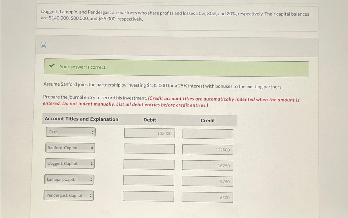 Daggett, Lamppin, and Pendergast are partners who share profits and losses 50%, 30%, and 20%, respectively. Their capital balances
are $140,000, $80,000, and $55,000, respectively.
(a)
Your answer is correct.
Assume Sanford joins the partnership by investing $135,000 for a 25% interest with bonuses to the existing partners.
Prepare the journal entry to record his investment. (Credit account titles are automatically indented when the amount is
entered. Do not indent manually. List all debit entries before credit entries.)
Account Titles and Explanation
Cash
Sanford, Capital
Daggett, Capital
Lamppin, Capital
Pendergast, Capital
+
+
+
Debit
135000
Credit
102500
16250
9750
6500