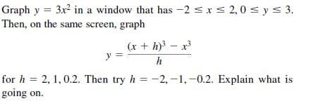 Graph y = 3x in a window that has -2 <xs 2,0 s y < 3.
Then, on the same screen, graph
(x + h)} – x3
y
h
for h = 2, 1, 0.2. Then try h = -2, -1,-0.2. Explain what is
going on.
