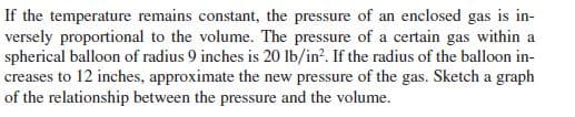 If the temperature remains constant, the pressure of an enclosed gas is in-
versely proportional to the volume. The pressure of a certain gas within a
spherical balloon of radius 9 inches is 20 lb/in?. If the radius of the balloon in-
creases to 12 inches, approximate the new pressure of the gas. Sketch a graph
of the relationship between the pressure and the volume.
