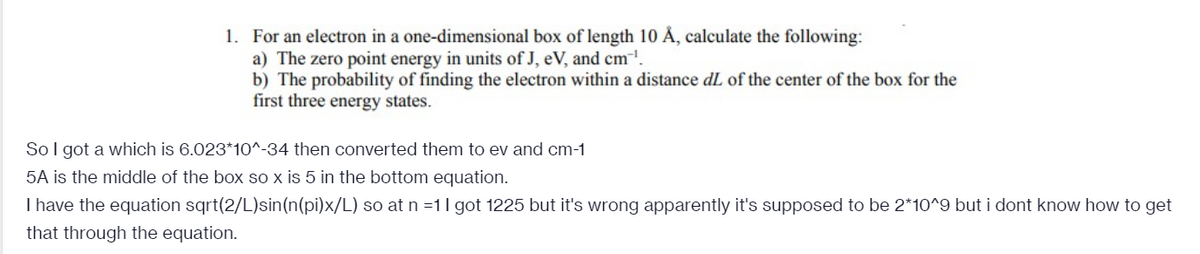 1. For an electron in a one-dimensional box of length 10 Å, calculate the following:
a) The zero point energy in units of J, eV, and cm.
b) The probability of finding the electron within a distance dL of the center of the box for the
first three energy states.
So I got a which is 6.023*1O^-34 then converted them to ev and cm-1
5A is the middle of the box so x is 5 in the bottom equation.
I have the equation sqrt(2/L)sin(n(pi)x/L) so at n =11 got 1225 but it's wrong apparently it's supposed to be 2*10^9 but i dont know how to get
that through the equation.
