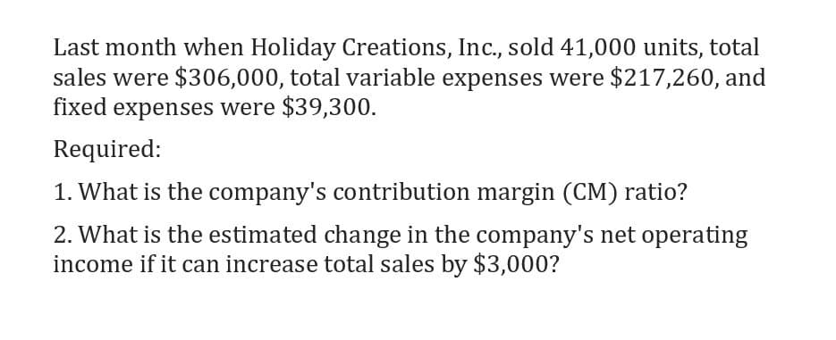 Last month when Holiday Creations, Inc., sold 41,000 units, total
sales were $306,000, total variable expenses were $217,260, and
fixed expenses were $39,300.
Required:
1. What is the company's contribution margin (CM) ratio?
2. What is the estimated change in the company's net operating
income if it can increase total sales by $3,000?