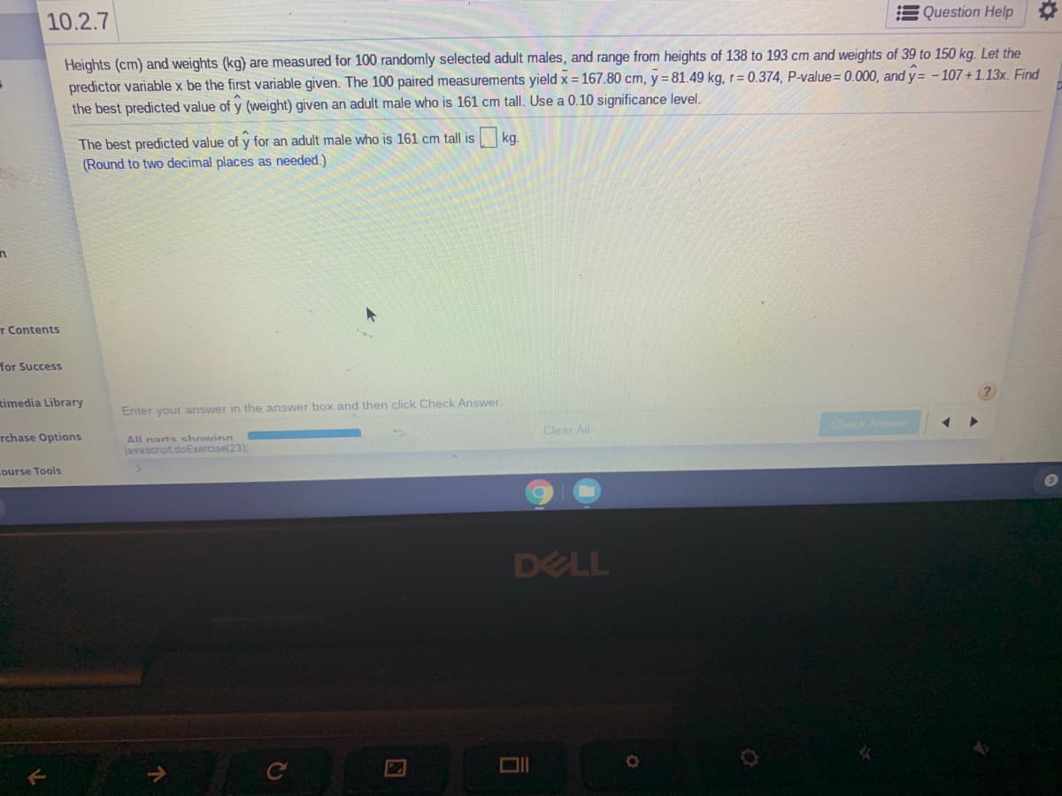 Question Help
10.2.7
Heights (cm) and weights (kg) are measured for 100 randomly selected adult males, and range from heights of 138 to 193 cm and weights of 39 to 150 kg. Let the
predictor variable x be the first variable given. The 100 paired measurements yield x = 167.80 cm, y = 81.49 kg, r= 0.374, P-value= 0.000, and y= - 107 + 1.13x. Find
the best predicted value of y (weight) given an adult male who is 161 cm tall. Use a 0.10 significance level.
The best predicted value of y for an adult male who is 161 cm tall is kg.
(Round to two decimal places as needed.)
T Contents
for Success
timedia Library
Enter your answer in the answer box and then click Check Answer.
Chack Answr
Clear All
rchase Options
All narts chowing
javascript doExercise(23),
Lourse Tools
DELL
C
